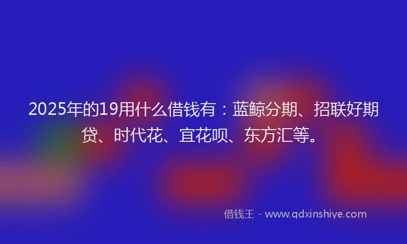 2025年的19用什么借钱有：蓝鲸分期、招联好期贷、时代花、宜花呗、东方汇等。