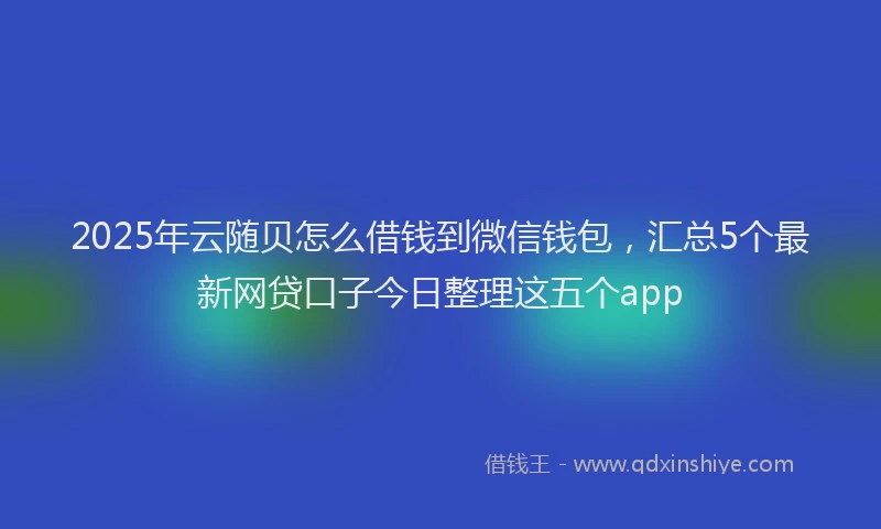 2025年云随贝怎么借钱到微信钱包，汇总5个最新网贷口子今日整理这五个app