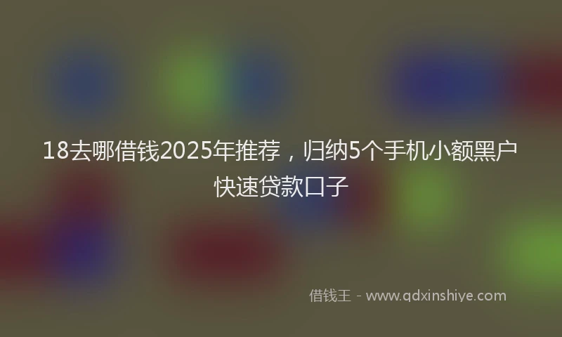18去哪借钱2025年推荐，归纳5个手机小额黑户快速贷款口子