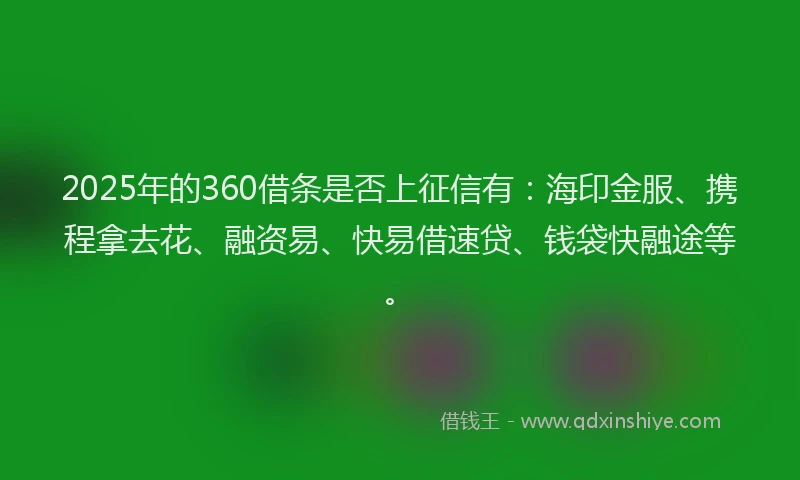 2025年的360借条是否上征信有：海印金服、携程拿去花、融资易、快易借速贷、钱袋快融途等。