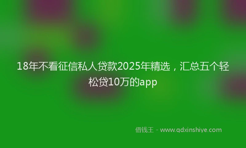 18年不看征信私人贷款2025年精选，汇总五个轻松贷10万的app