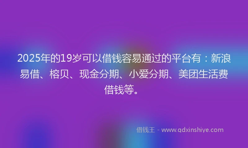 2025年的19岁可以借钱容易通过的平台有：新浪易借、榕贝、现金分期、小爱分期、美团生活费借钱等。