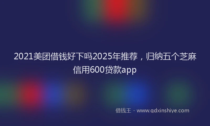 2021美团借钱好下吗2025年推荐，归纳五个芝麻信用600贷款app