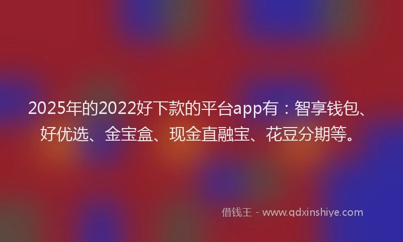 2025年的2022好下款的平台app有：智享钱包、好优选、金宝盒、现金直融宝、花豆分期等。