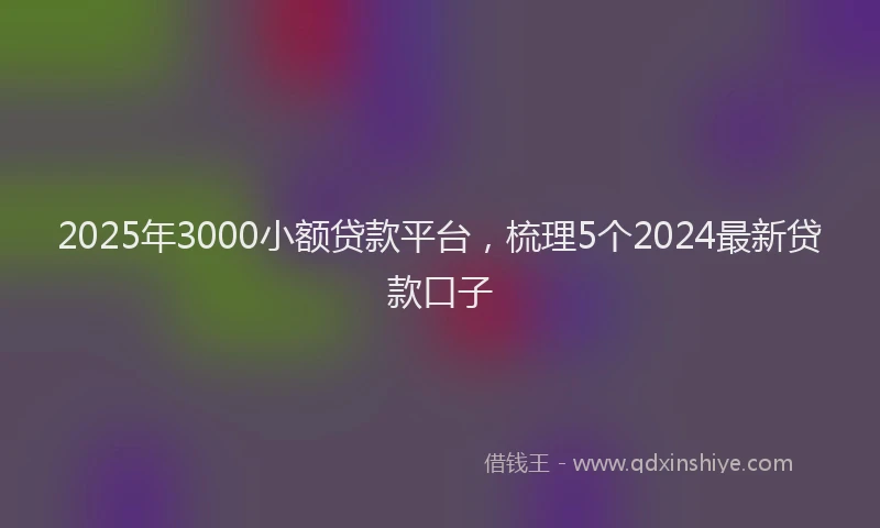 2025年3000小额贷款平台，梳理5个2024最新贷款口子