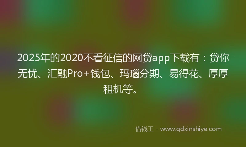 2025年的2020不看征信的网贷app下载有：贷你无忧、汇融Pro+钱包、玛瑙分期、易得花、厚厚租机等。