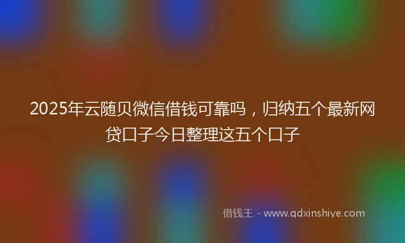 2025年云随贝微信借钱可靠吗，归纳五个最新网贷口子今日整理这五个口子