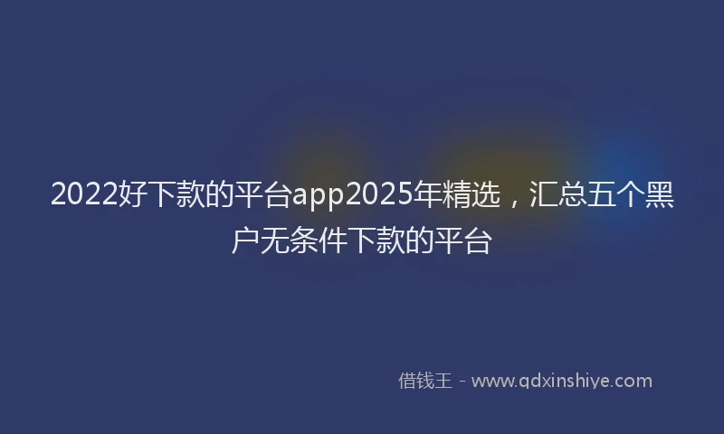 2022好下款的平台app2025年精选，汇总五个黑户无条件下款的平台