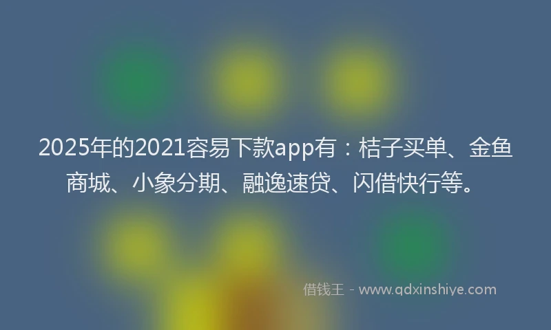 2025年的2021容易下款app有：桔子买单、金鱼商城、小象分期、融逸速贷、闪借快行等。