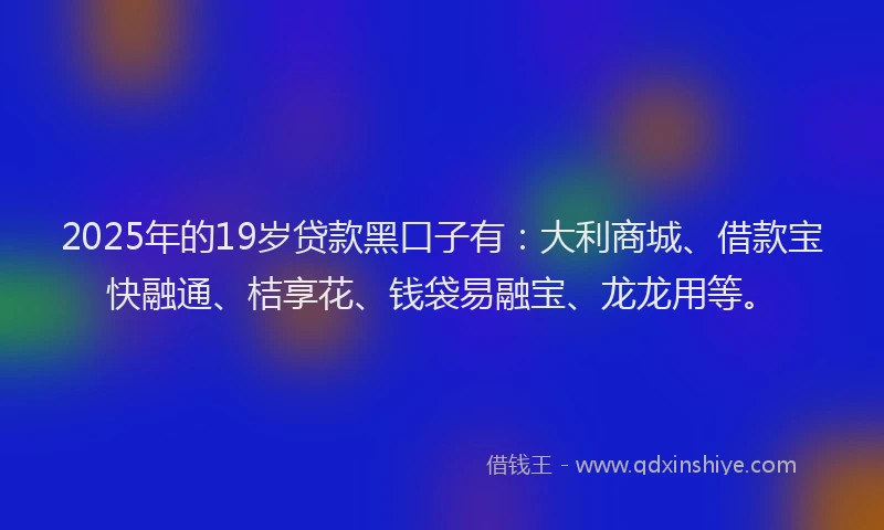 2025年的19岁贷款黑口子有：大利商城、借款宝快融通、桔享花、钱袋易融宝、龙龙用等。