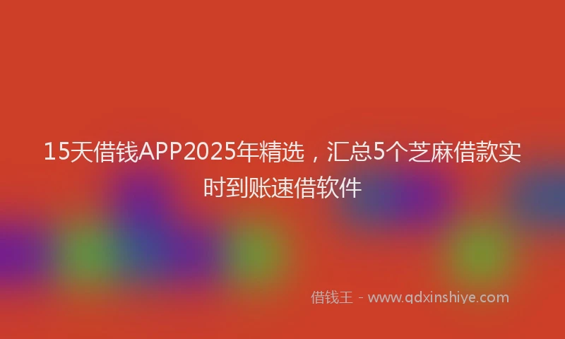 15天借钱APP2025年精选，汇总5个芝麻借款实时到账速借软件