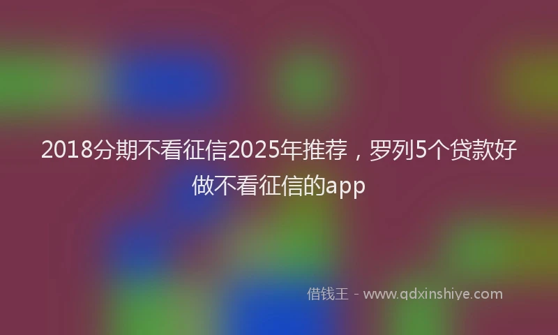 2018分期不看征信2025年推荐，罗列5个贷款好做不看征信的app