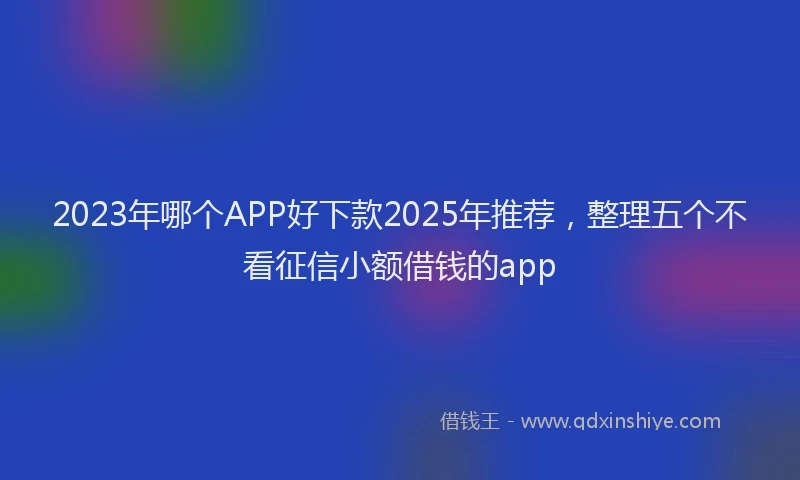 2023年哪个APP好下款2025年推荐，整理五个不看征信小额借钱的app