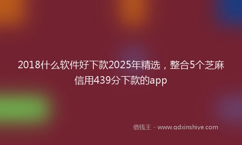 2018什么软件好下款2025年精选，整合5个芝麻信用439分下款的app