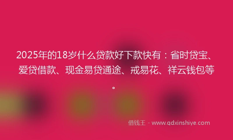 2025年的18岁什么贷款好下款快有：省时贷宝、爱贷借款、现金易贷通途、戒易花、祥云钱包等。
