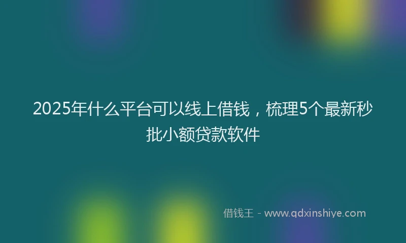 2025年什么平台可以线上借钱，梳理5个最新秒批小额贷款软件