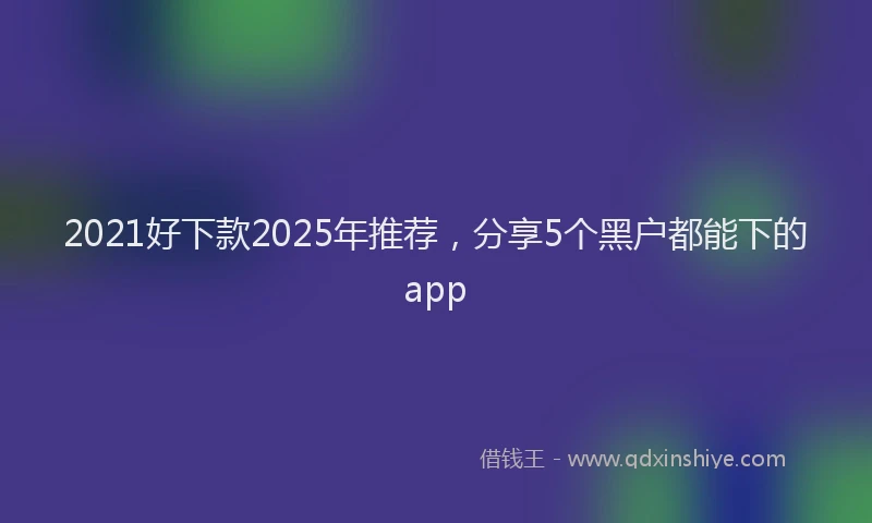 2021好下款2025年推荐，分享5个黑户都能下的app