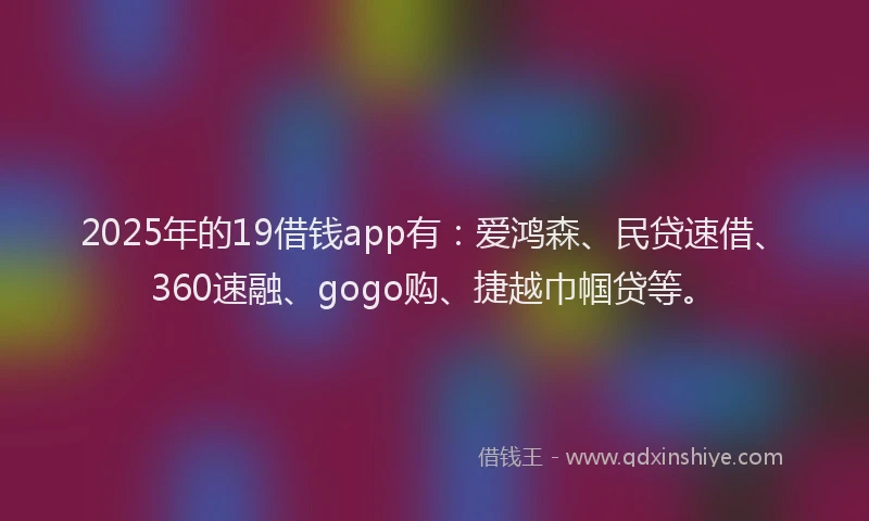 2025年的19借钱app有：爱鸿森、民贷速借、360速融、gogo购、捷越巾帼贷等。