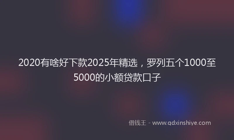2020有啥好下款2025年精选，罗列五个1000至5000的小额贷款口子