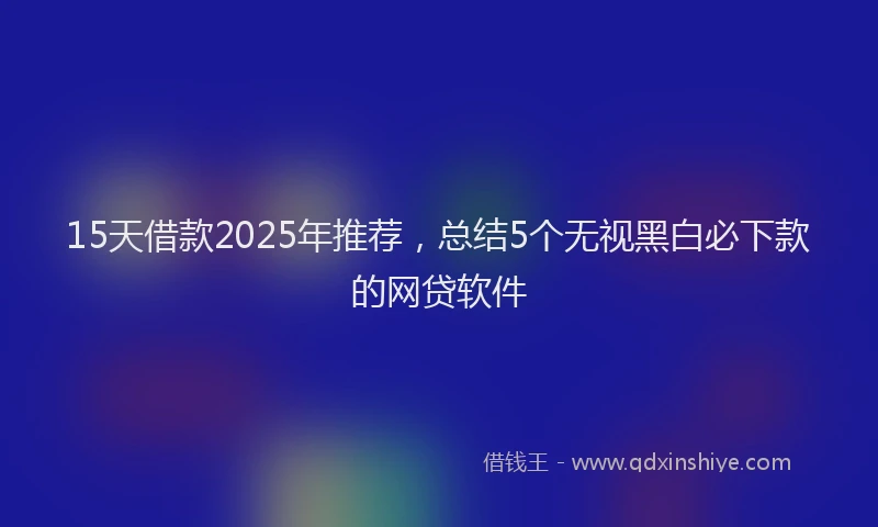 15天借款2025年推荐，总结5个无视黑白必下款的网贷软件