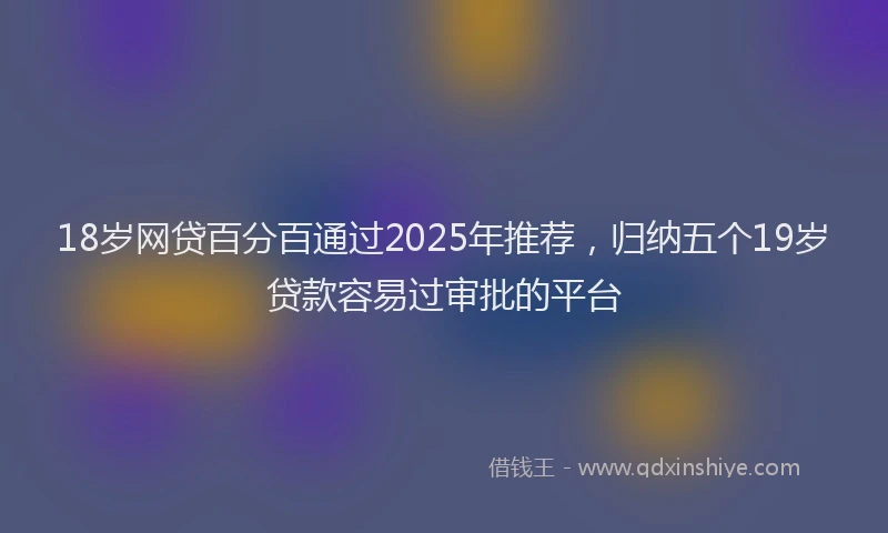 18岁网贷百分百通过2025年推荐，归纳五个19岁贷款容易过审批的平台