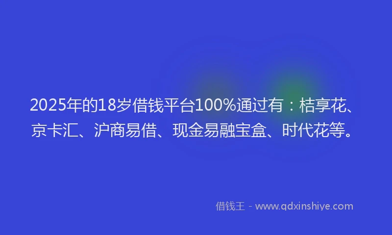 2025年的18岁借钱平台100%通过有：桔享花、京卡汇、沪商易借、现金易融宝盒、时代花等。