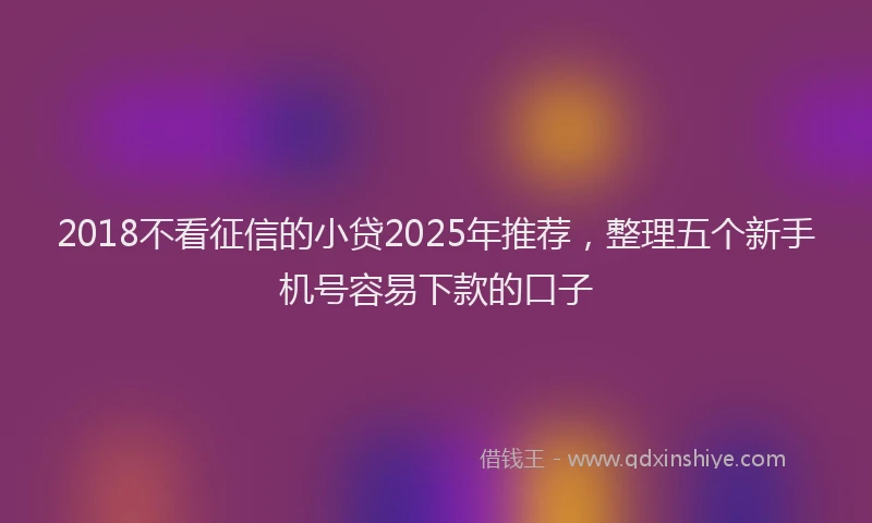 2018不看征信的小贷2025年推荐，整理五个新手机号容易下款的口子
