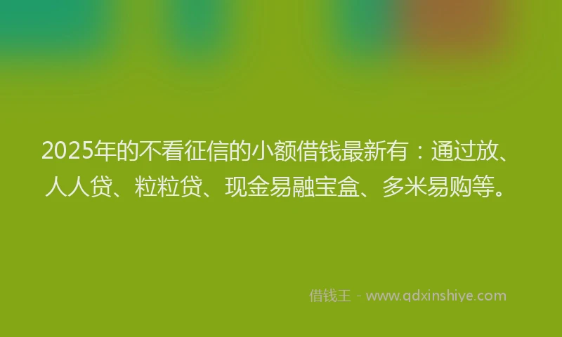 2025年的不看征信的小额借钱最新有：通过放、人人贷、粒粒贷、现金易融宝盒、多米易购等。