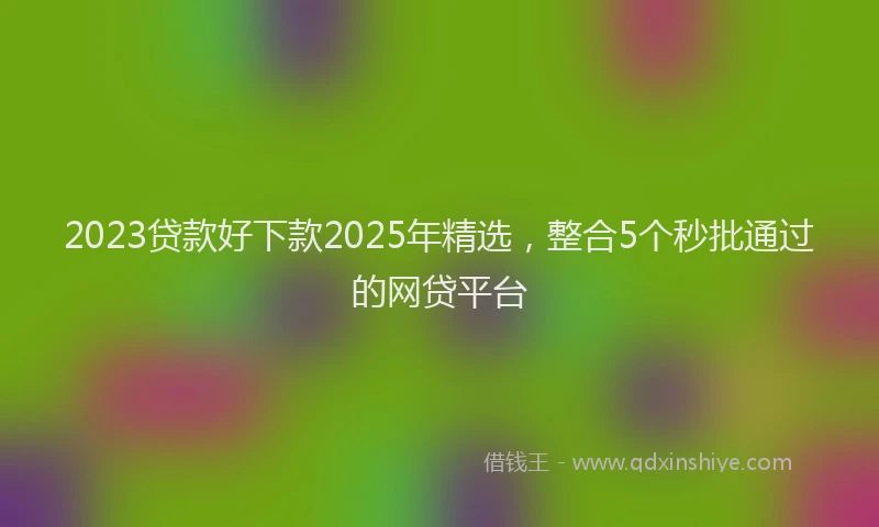 2023贷款好下款2025年精选，整合5个秒批通过的网贷平台
