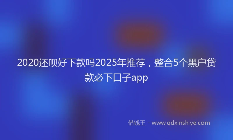 2020还呗好下款吗2025年推荐，整合5个黑户贷款必下口子app