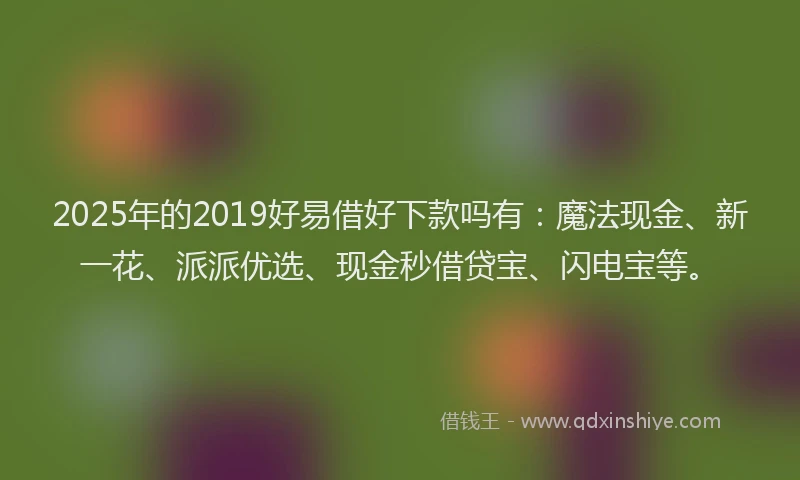 2025年的2019好易借好下款吗有：魔法现金、新一花、派派优选、现金秒借贷宝、闪电宝等。
