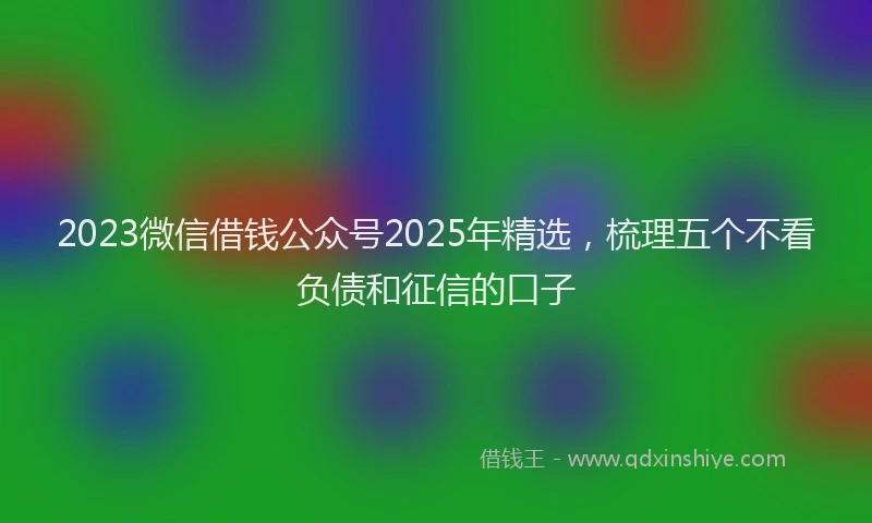 2023微信借钱公众号2025年精选，梳理五个不看负债和征信的口子