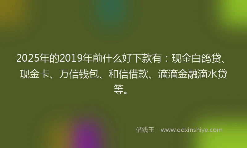 2025年的2019年前什么好下款有：现金白鸽贷、现金卡、万信钱包、和信借款、滴滴金融滴水贷等。