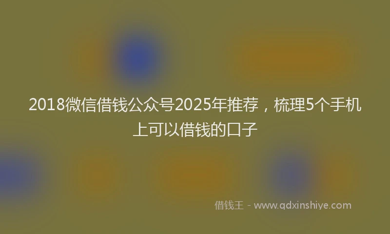 2018微信借钱公众号2025年推荐，梳理5个手机上可以借钱的口子