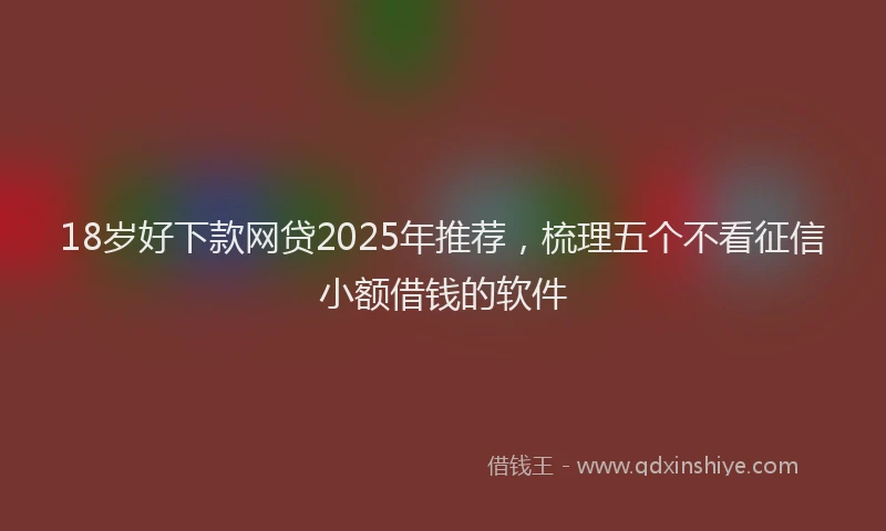 18岁好下款网贷2025年推荐，梳理五个不看征信小额借钱的软件