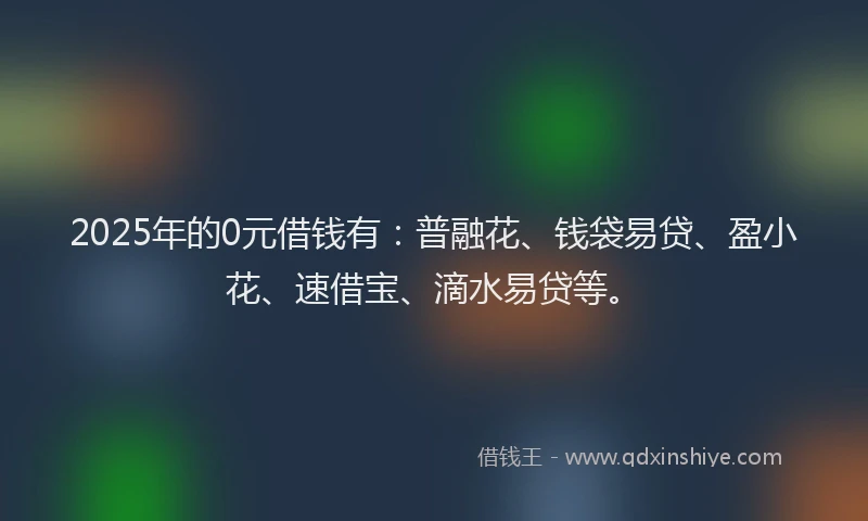 2025年的0元借钱有：普融花、钱袋易贷、盈小花、速借宝、滴水易贷等。