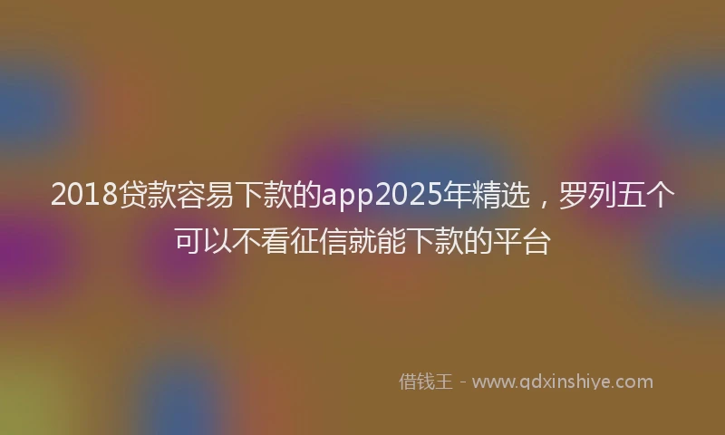 2018贷款容易下款的app2025年精选，罗列五个可以不看征信就能下款的平台