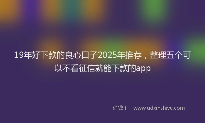 19年好下款的良心口子2025年推荐，整理五个可以不看征信就能下款的app