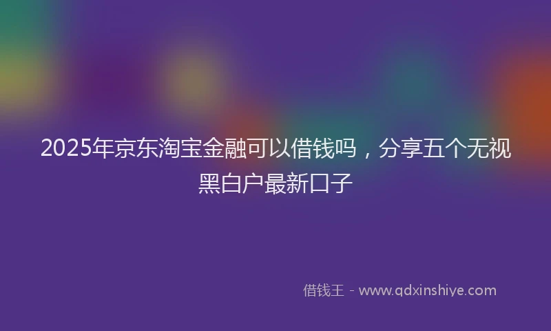 2025年京东淘宝金融可以借钱吗，分享五个无视黑白户最新口子