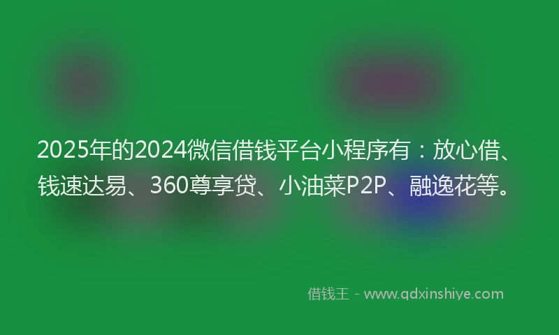 2025年的2024微信借钱平台小程序有:放心借、钱速达易、360尊享贷、小油菜P2P、融逸花等。