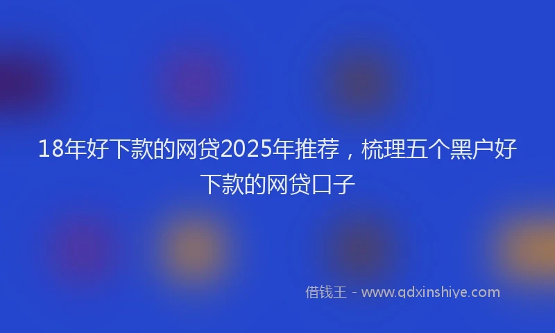 18年好下款的网贷2025年推荐，梳理五个黑户好下款的网贷口子
