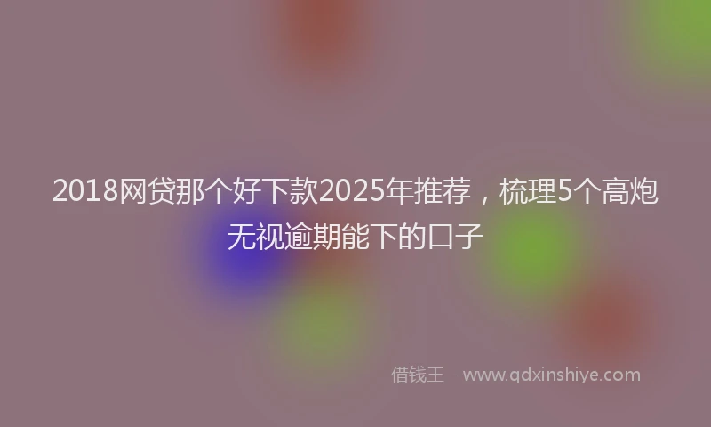 2018网贷那个好下款2025年推荐，梳理5个高炮无视逾期能下的口子