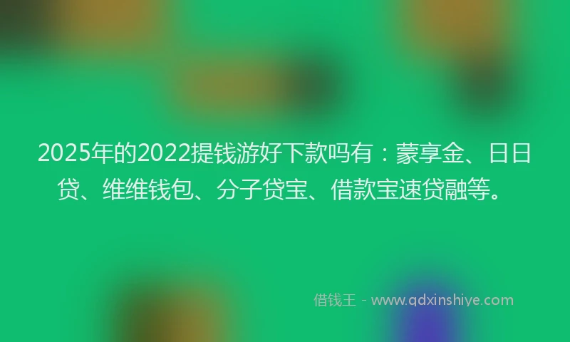 2025年的2022提钱游好下款吗有：蒙享金、日日贷、维维钱包、分子贷宝、借款宝速贷融等。