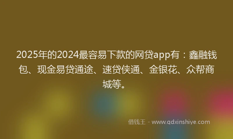 2025年的2024最容易下款的网贷app有：鑫融钱包、现金易贷通途、速贷侠通、金银花、众帮商城等。