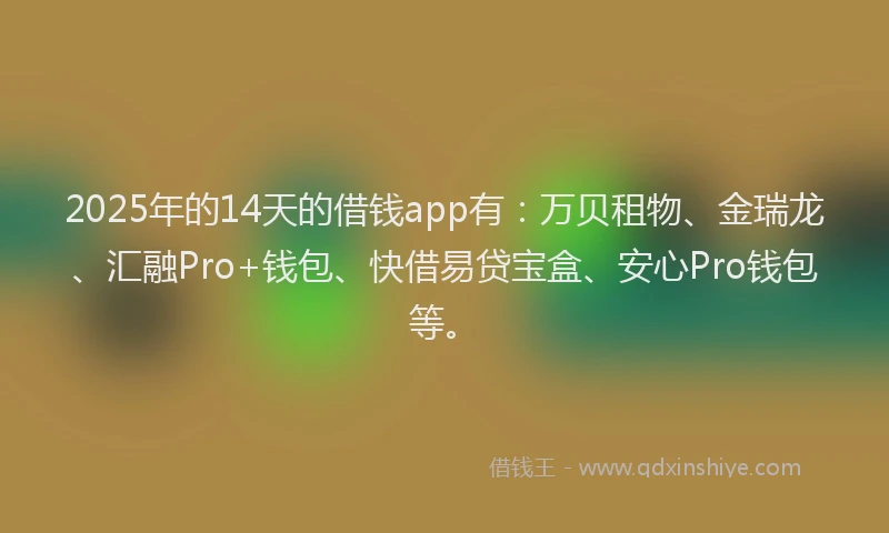 2025年的14天的借钱app有：万贝租物、金瑞龙、汇融Pro+钱包、快借易贷宝盒、安心Pro钱包等。