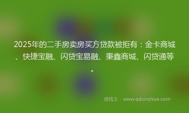 2025年的二手房卖房买方贷款被拒有：金卡商城、快捷宝融、闪贷宝易融、秉鑫商城、闪贷通等。
