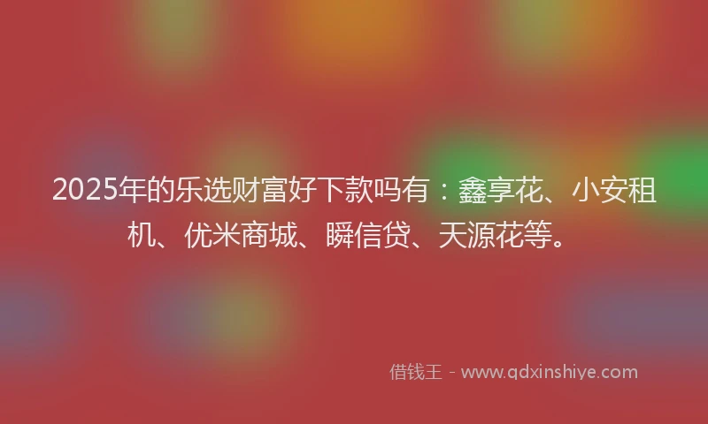 2025年的乐选财富好下款吗有：鑫享花、小安租机、优米商城、瞬信贷、天源花等。