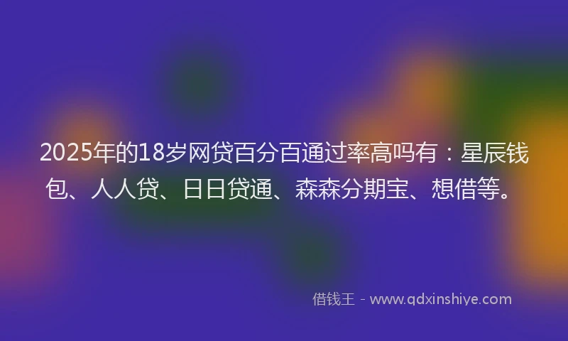 2025年的18岁网贷百分百通过率高吗有：星辰钱包、人人贷、日日贷通、森森分期宝、想借等。