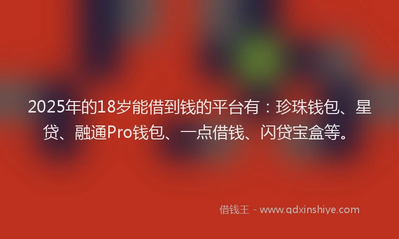 2025年的18岁能借到钱的平台有：珍珠钱包、星贷、融通Pro钱包、一点借钱、闪贷宝盒等。