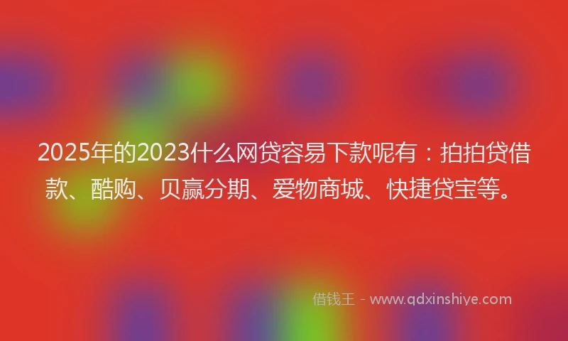 2025年的2023什么网贷容易下款呢有：拍拍贷借款、酷购、贝赢分期、爱物商城、快捷贷宝等。